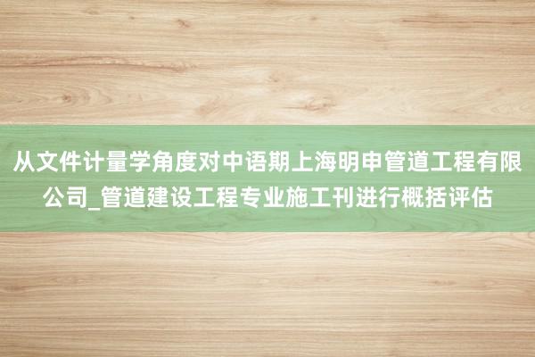 从文件计量学角度对中语期上海明申管道工程有限公司_管道建设工程专业施工刊进行概括评估