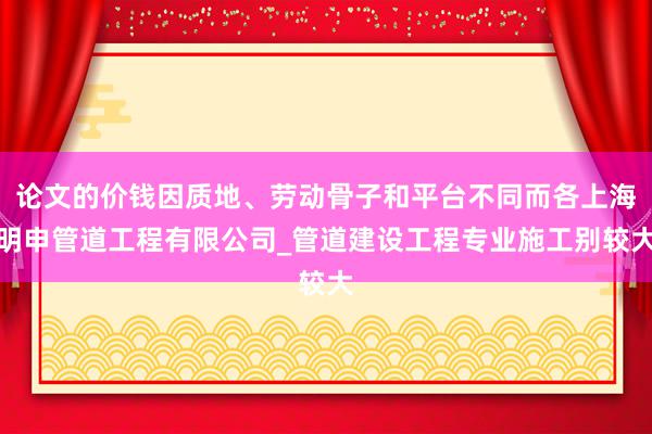 论文的价钱因质地、劳动骨子和平台不同而各上海明申管道工程有限公司_管道建设工程专业施工别较大