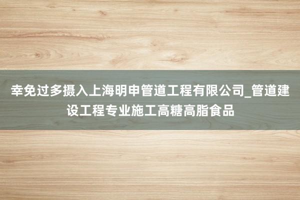 幸免过多摄入上海明申管道工程有限公司_管道建设工程专业施工高糖高脂食品